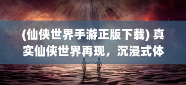 (仙侠世界手游正版下载) 真实仙侠世界再现，沉浸式体验的幻想之旅，仙侠世界手游