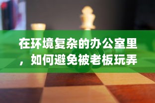 在环境复杂的办公室里，如何避免被老板玩弄，保护自身权益的智慧与策略