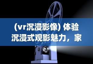 (vr沉浸影像) 体验沉浸式观影魅力，家庭影院VR大片带您领略真实电影世界