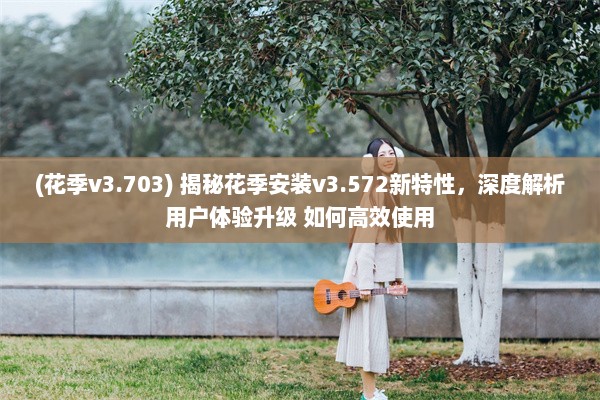 (花季v3.703) 揭秘花季安装v3.572新特性，深度解析用户体验升级 如何高效使用