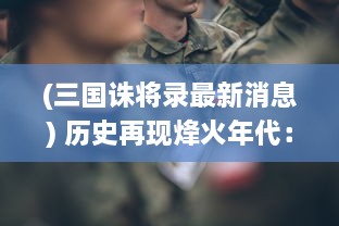 (三国诛将录最新消息) 历史再现烽火年代：三国诛将录，英雄豪杰斗智斗勇之终极对决