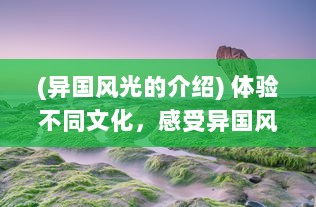 (异国风光的介绍) 体验不同文化，感受异国风情：一场跨越国界的游秀世界之旅