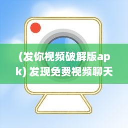 (发你视频破解版apk) 发现免费视频聊天app破解版：解锁VIP功能，享受无限畅聊时光