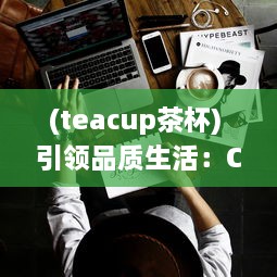 (teacup茶杯) 引领品质生活：Cupfox茶杯官网入口提供专业选购指南与售后保障