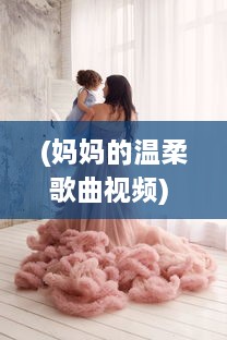 (妈妈的温柔歌曲视频) 妈妈的温柔在召唤：我是你的妈妈呀，用一生的爱陪伴你的成长