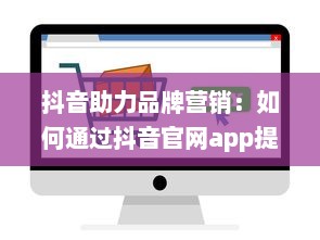 抖音助力品牌营销：如何通过抖音官网app提升业务影响力与用户互动 开启创意营销新篇章