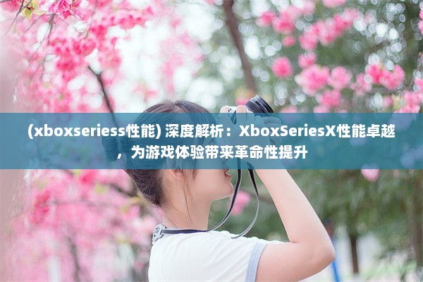 (xboxseriess性能) 深度解析：XboxSeriesX性能卓越，为游戏体验带来革命性提升