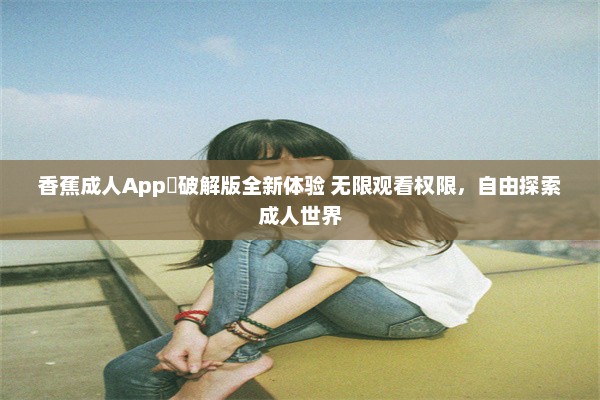 香蕉成人App❤破解版全新体验 无限观看权限，自由探索成人世界