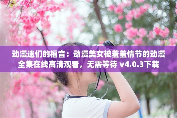 动漫迷们的福音：动漫美女被羞羞情节的动漫全集在线高清观看，无需等待 v4.0.3下载