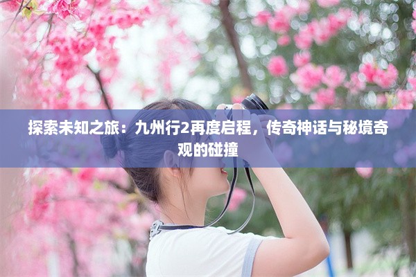 探索未知之旅：九州行2再度启程，传奇神话与秘境奇观的碰撞