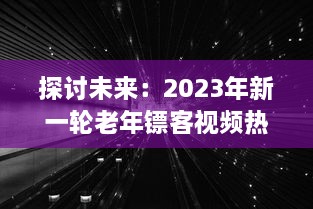 探讨未来：2023年新一轮老年镖客视频热潮，展现新时代老年人生活形态与勇敢精神 v6.7.2下载