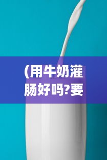 (用牛奶灌肠好吗?要加热吗) 绑起来采用奶制灌股眼肠法：深度探讨牛奶灌肠的安全性和效果