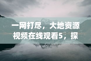 一网打尽，大地资源视频在线观看5，探索地质奇观，感受大自然的无尽魅力