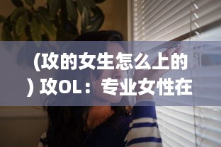 (攻的女生怎么上的) 攻OL：专业女性在职场的生存之道，策略与技巧全解析