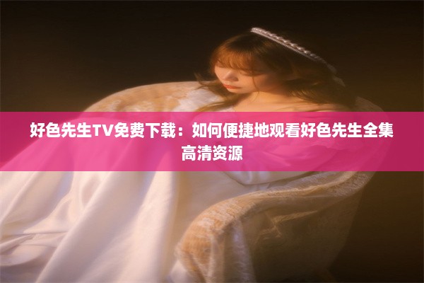 好色先生TV免费下载：如何便捷地观看好色先生全集高清资源