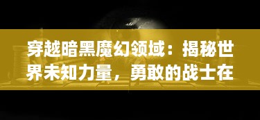 穿越暗黑魔幻领域：揭秘世界未知力量，勇敢的战士在魔法战线上的绝地求生