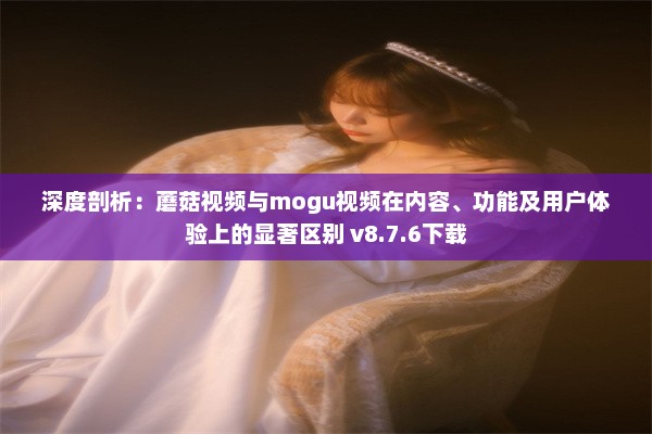 深度剖析：蘑菇视频与mogu视频在内容、功能及用户体验上的显著区别 v8.7.6下载