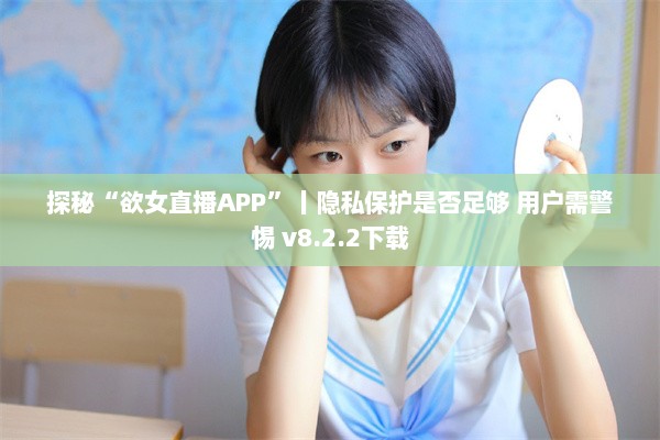 探秘“欲女直播APP”丨隐私保护是否足够 用户需警惕 v8.2.2下载