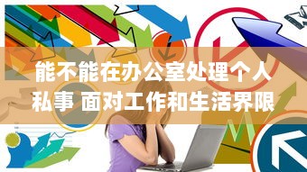 能不能在办公室处理个人私事 面对工作和生活界限模糊，你怎么看