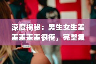 深度揭秘：男生女生差差差差差很疼，完整集錦视频大全解析实录