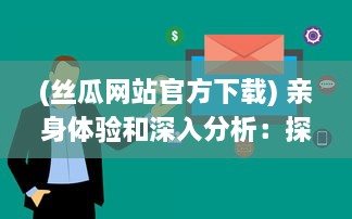 (丝瓜网站官方下载) 亲身体验和深入分析：探索丝瓜网站的魅力与实用性