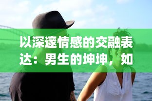 以深邃情感的交融表达：男生的坤坤，如何恰到好处地投入到女生的心灵坤里