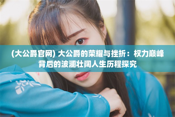 (大公爵官网) 大公爵的荣耀与挫折：权力巅峰背后的波澜壮阔人生历程探究