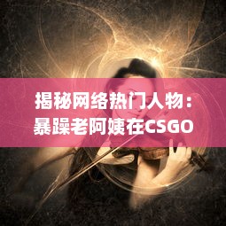 揭秘网络热门人物：暴躁老阿姨在CSGO世界中的神奇转型和难以想象的战绩成就