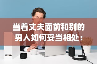 当着丈夫面前和别的男人如何妥当相处：避免误解，建立健康友谊的有效策略