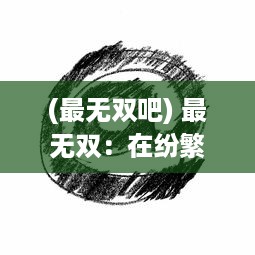 (最无双吧) 最无双：在纷繁复杂的世界中寻找独一无二的自我存在