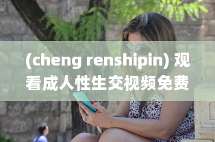 (cheng renshipin) 观看成人性生交视频免费看：探索人性的奥秘和情感纠葛