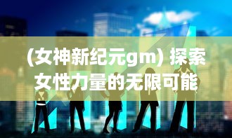 (女神新纪元gm) 探索女性力量的无限可能：女神新纪元的崛起与转变