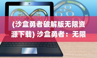 (沙盒勇者破解版无限资源下载) 沙盒勇者：无限可能的世界创造者，挑战未知边界的冒险之旅