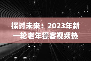 探讨未来：2023年新一轮老年镖客视频热潮，展现新时代老年人生活形态与勇敢精神