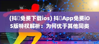 (抖抈免费下载ios) 抖抈App免费iOS版特权解析：为何优于其他同类型应用 探究独到之处