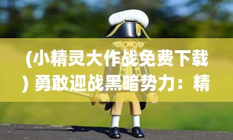 (小精灵大作战免费下载) 勇敢迎战黑暗势力：精彩无比的小精灵大作战全新冒险故事