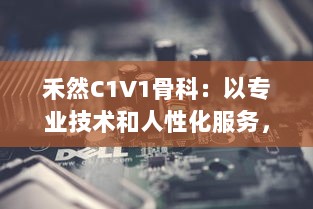 禾然C1V1骨科：以专业技术和人性化服务，打造全新卓越的骨科治疗体验