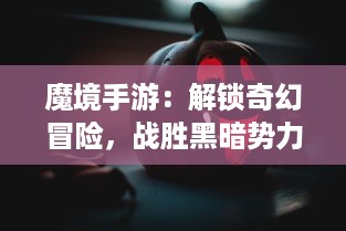 魔境手游：解锁奇幻冒险，战胜黑暗势力，揭秘神秘异世界的神秘故事