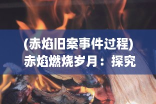 (赤焰旧案事件过程) 赤焰燃烧岁月：探究历史风云中的传奇英雄与激情斗争