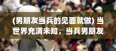 (男朋友当兵的见面就做) 当世界充满未知，当兵男朋友一见面就要向女友展示改变的自我