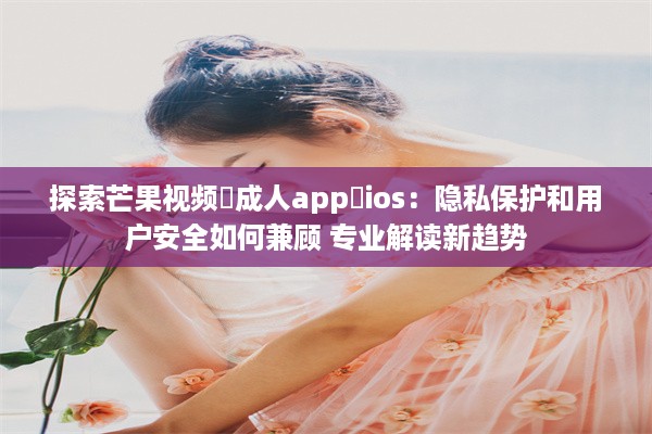 探索芒果视频♥成人app♥ios：隐私保护和用户安全如何兼顾 专业解读新趋势