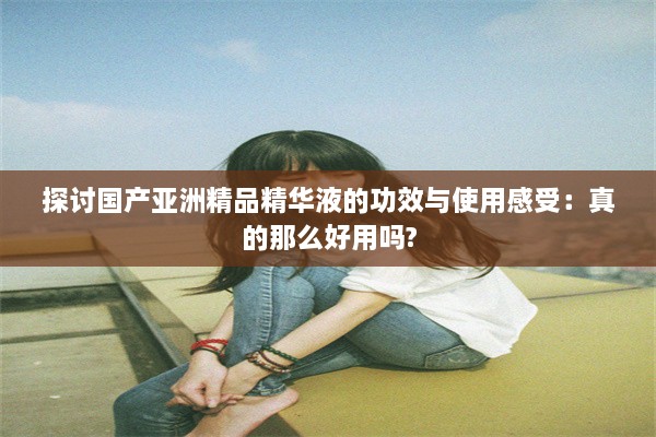 探讨国产亚洲精品精华液的功效与使用感受：真的那么好用吗?