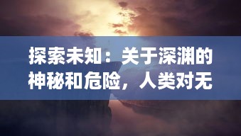 探索未知：关于深渊的神秘和危险，人类对无尽黑暗的恐惧与好奇的揭秘之旅