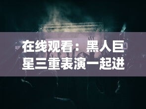 在线观看：黑人巨星三重表演一起进入舞台，巨大魅力震撼全场 v6.7.1下载