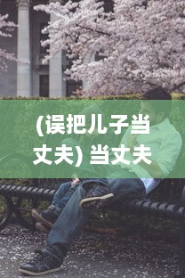 (误把儿子当丈夫) 当丈夫误将儿媳妇视若亲生子，深夜谈心现场让人哭笑不得