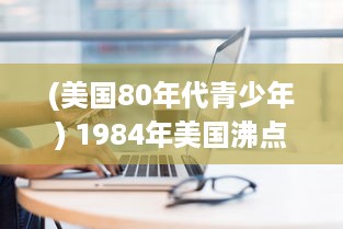 (美国80年代青少年) 1984年美国沸点：懵懂期的青少年个体成长与社会变迁的历史剖析