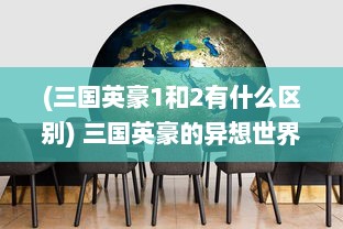 (三国英豪1和2有什么区别) 三国英豪的异想世界：圆桌会议中的权谋交锋与智商角逐