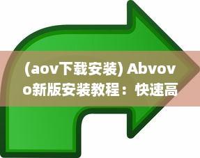 (aov下载安装) Abvovo新版安装教程：快速高效升级，一站式解决方案 完全指南