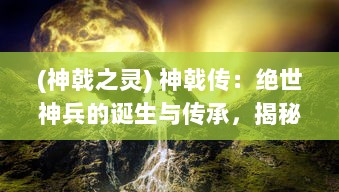 (神戟之灵) 神戟传：绝世神兵的诞生与传承，揭秘千年神秘力量的神秘传说