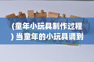 (童年小玩具制作过程) 当童年的小玩具调到10档：技术与创新如何将传统玩具推向新高度